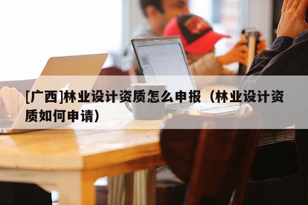 [广西]林业设计资质怎么申报（林业设计资质如何申请）