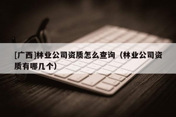 [广西]林业公司资质怎么查询（林业公司资质有哪几个）