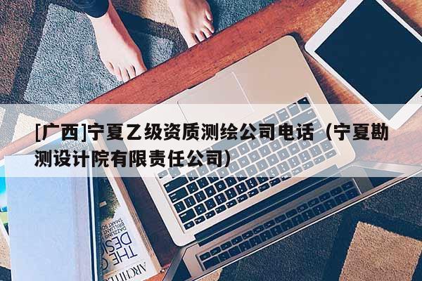 [广西]宁夏乙级资质测绘公司电话（宁夏勘测设计院有限责任公司）
