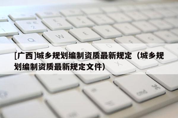 [广西]城乡规划编制资质最新规定（城乡规划编制资质最新规定文件）