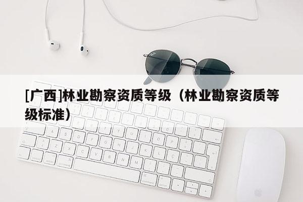 [广西]林业勘察资质等级（林业勘察资质等级标准）