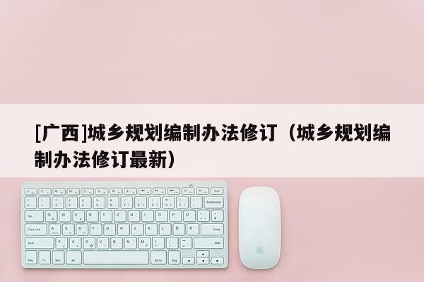 [广西]城乡规划编制办法修订（城乡规划编制办法修订最新）