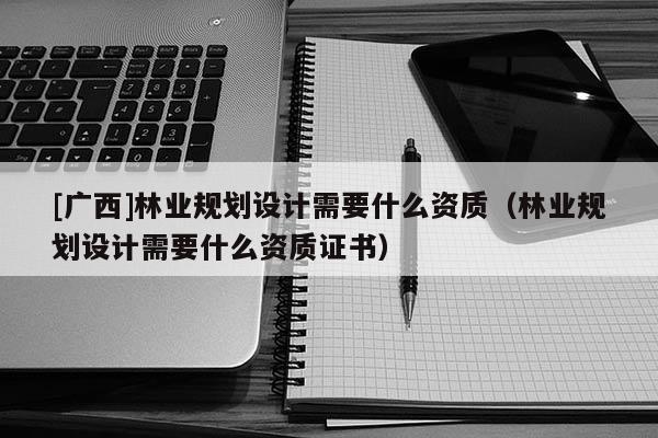 [广西]林业规划设计需要什么资质（林业规划设计需要什么资质证书）