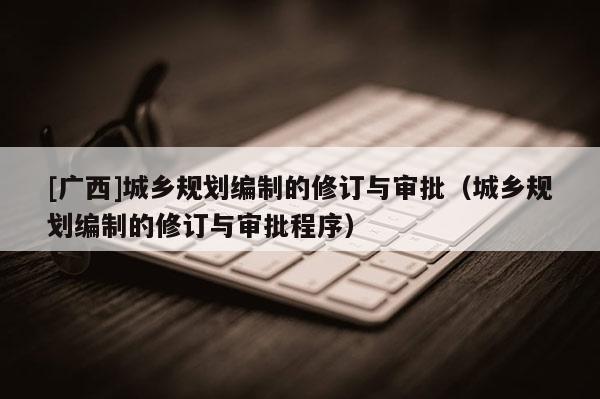 [广西]城乡规划编制的修订与审批（城乡规划编制的修订与审批程序）