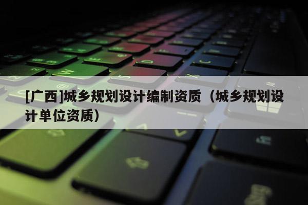 [广西]城乡规划设计编制资质（城乡规划设计单位资质）