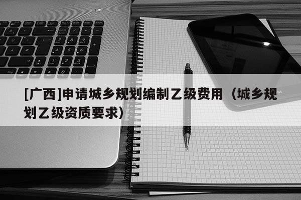 [广西]申请城乡规划编制乙级费用（城乡规划乙级资质要求）