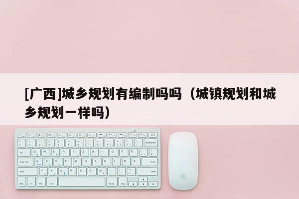 [广西]城乡规划有编制吗吗（城镇规划和城乡规划一样吗）