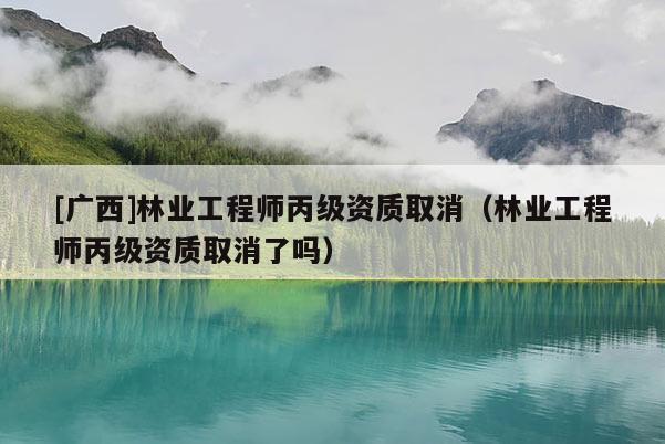 [广西]林业工程师丙级资质取消（林业工程师丙级资质取消了吗）