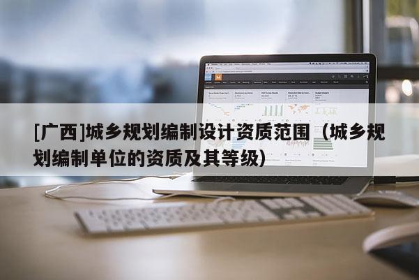 [广西]城乡规划编制设计资质范围（城乡规划编制单位的资质及其等级）