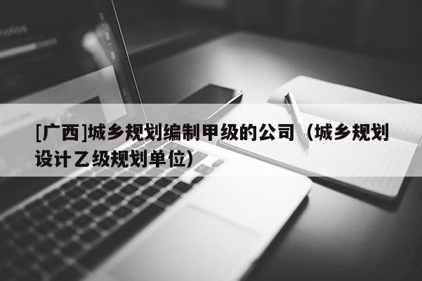 [广西]城乡规划编制甲级的公司（城乡规划设计乙级规划单位）