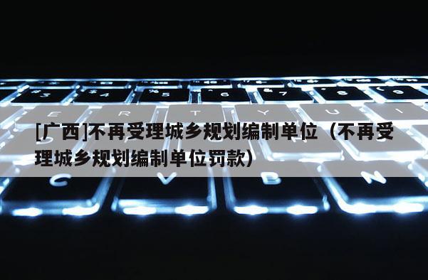[广西]不再受理城乡规划编制单位（不再受理城乡规划编制单位罚款）