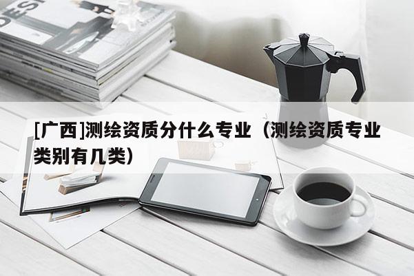 [广西]测绘资质分什么专业（测绘资质专业类别有几类）