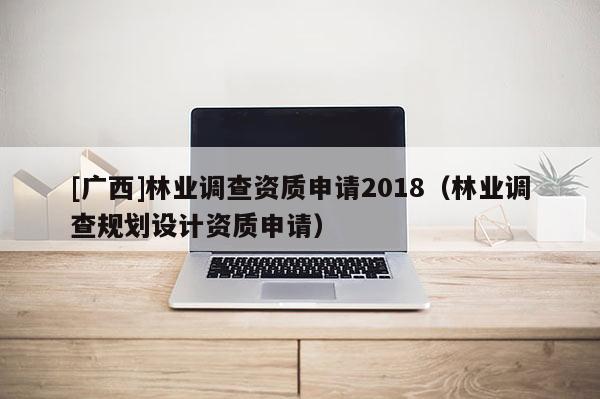 [广西]林业调查资质申请2018（林业调查规划设计资质申请）
