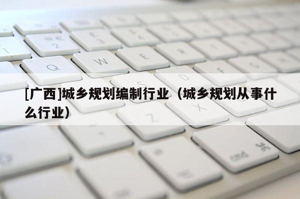 [广西]城乡规划编制行业（城乡规划从事什么行业）