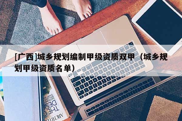 [广西]城乡规划编制甲级资质双甲（城乡规划甲级资质名单）