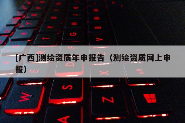 [广西]测绘资质年申报告（测绘资质网上申报）