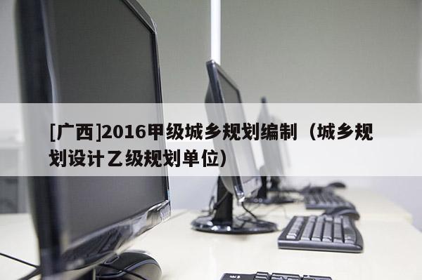 [广西]2016甲级城乡规划编制（城乡规划设计乙级规划单位）