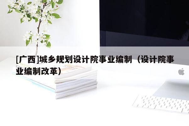 [广西]城乡规划设计院事业编制（设计院事业编制改革）