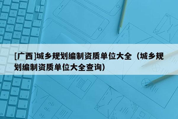 [广西]城乡规划编制资质单位大全（城乡规划编制资质单位大全查询）