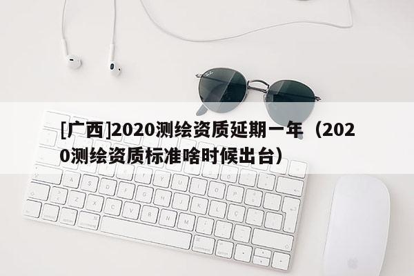 [广西]2020测绘资质延期一年（2020测绘资质标准啥时候出台）