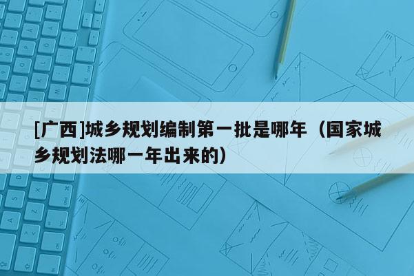 [广西]城乡规划编制第一批是哪年（国家城乡规划法哪一年出来的）