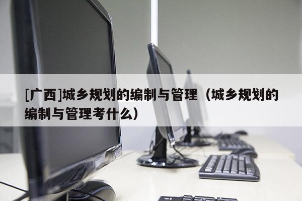 [广西]城乡规划的编制与管理（城乡规划的编制与管理考什么）