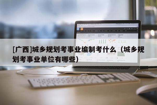 [广西]城乡规划考事业编制考什么（城乡规划考事业单位有哪些）