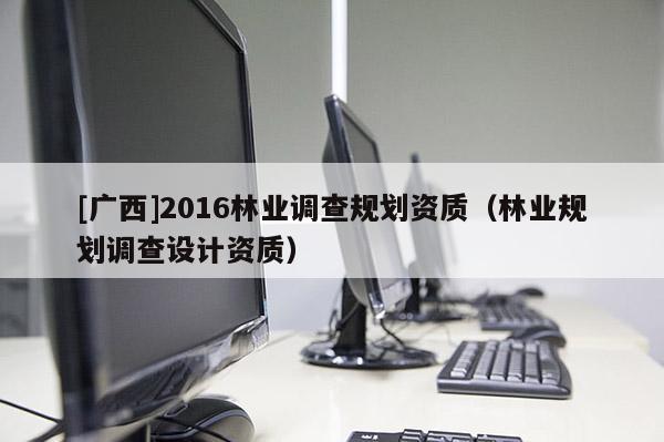 [广西]2016林业调查规划资质（林业规划调查设计资质）