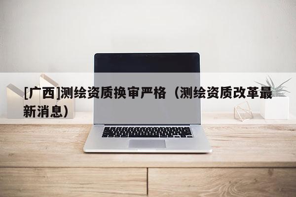 [广西]测绘资质换审严格（测绘资质改革最新消息）