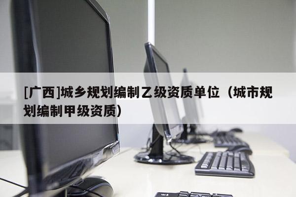 [广西]城乡规划编制乙级资质单位（城市规划编制甲级资质）