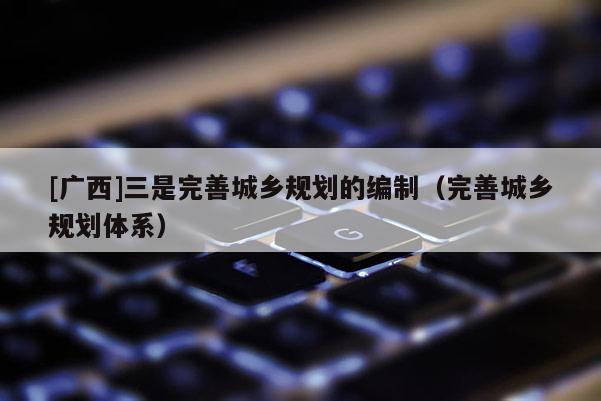 [广西]三是完善城乡规划的编制（完善城乡规划体系）