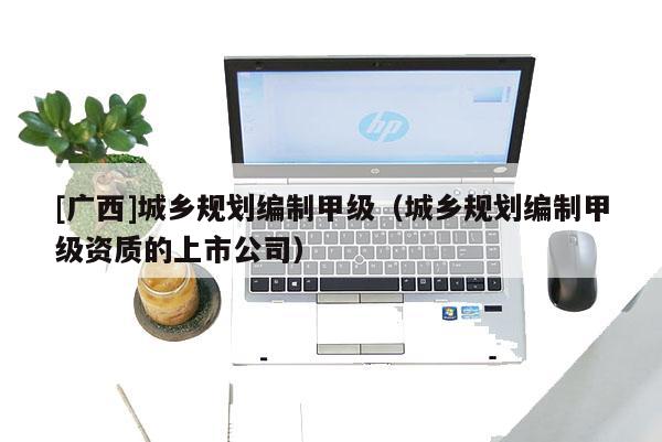 [广西]城乡规划编制甲级（城乡规划编制甲级资质的上市公司）