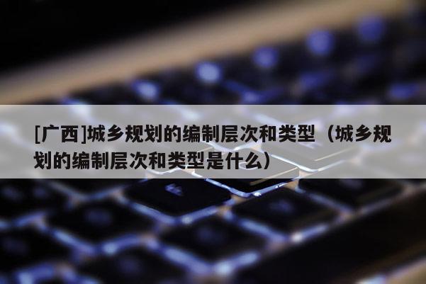 [广西]城乡规划的编制层次和类型（城乡规划的编制层次和类型是什么）