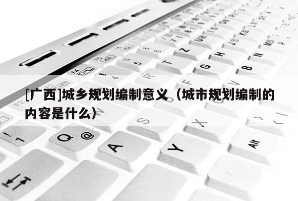 [广西]城乡规划编制意义（城市规划编制的内容是什么）