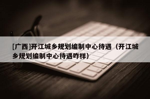 [广西]开江城乡规划编制中心待遇（开江城乡规划编制中心待遇咋样）