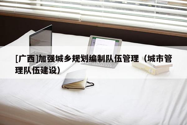 [广西]加强城乡规划编制队伍管理（城市管理队伍建设）