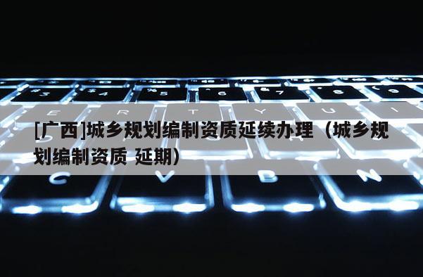 [广西]城乡规划编制资质延续办理（城乡规划编制资质 延期）