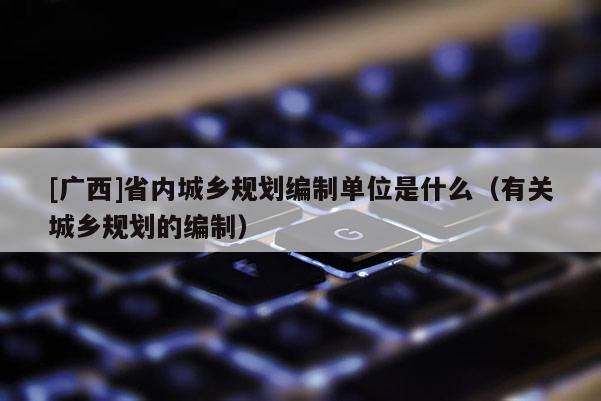 [广西]省内城乡规划编制单位是什么（有关城乡规划的编制）