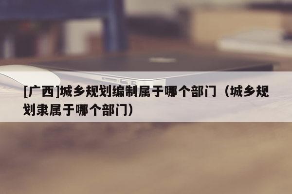 [广西]城乡规划编制属于哪个部门（城乡规划隶属于哪个部门）