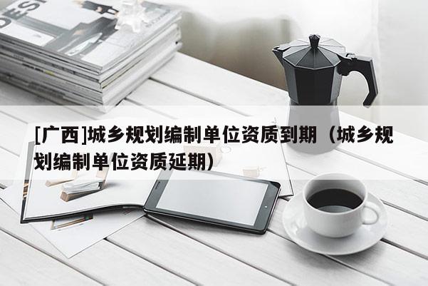 [广西]城乡规划编制单位资质到期（城乡规划编制单位资质延期）