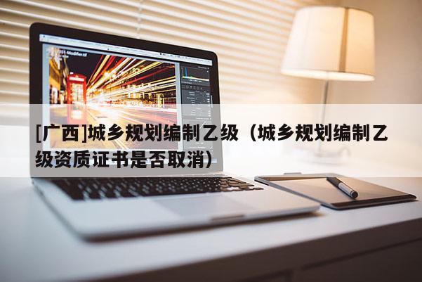 [广西]城乡规划编制乙级（城乡规划编制乙级资质证书是否取消）