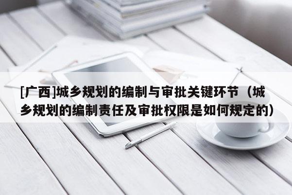 [广西]城乡规划的编制与审批关键环节（城乡规划的编制责任及审批权限是如何规定的）