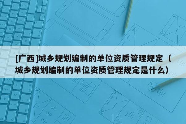 [广西]城乡规划编制的单位资质管理规定（城乡规划编制的单位资质管理规定是什么）