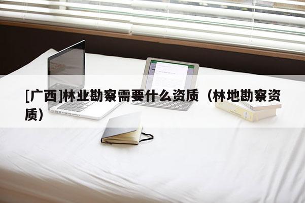 [广西]林业勘察需要什么资质（林地勘察资质）