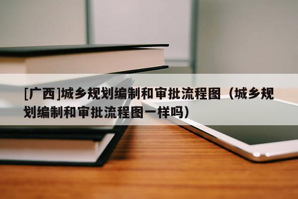 [广西]城乡规划编制和审批流程图（城乡规划编制和审批流程图一样吗）