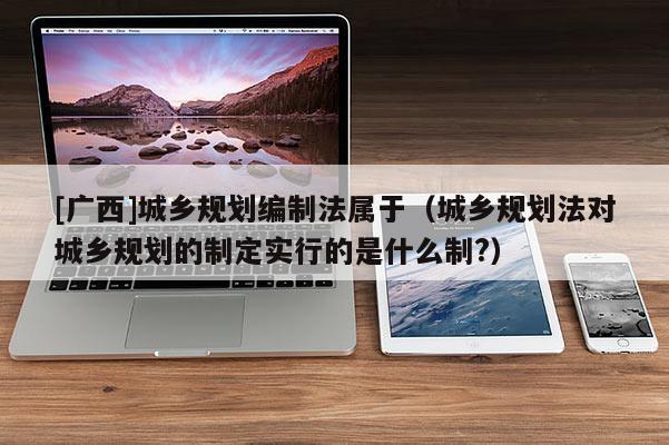 [广西]城乡规划编制法属于（城乡规划法对城乡规划的制定实行的是什么制?）