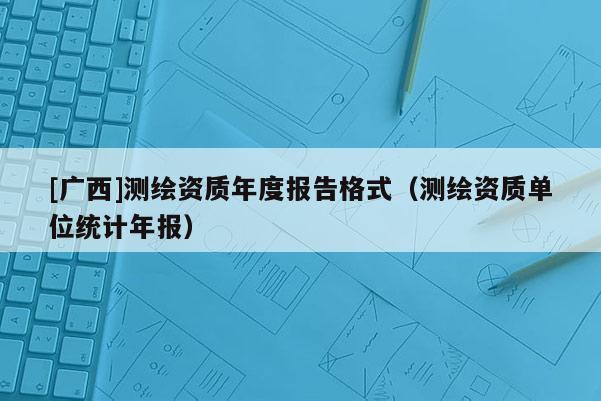 [广西]测绘资质年度报告格式（测绘资质单位统计年报）