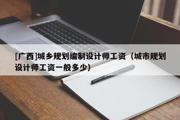 [广西]城乡规划编制设计师工资（城市规划设计师工资一般多少）