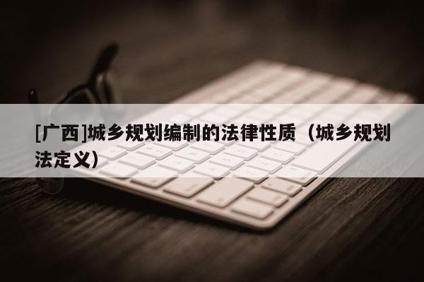 [广西]城乡规划编制的法律性质（城乡规划法定义）