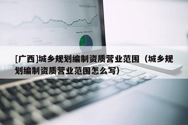 [广西]城乡规划编制资质营业范围（城乡规划编制资质营业范围怎么写）